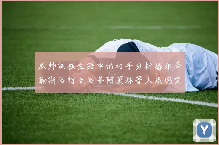 瓜帅执教生涯中的对手分析赫尔泽勒斯洛特克洛普阿莫林等人表现突出