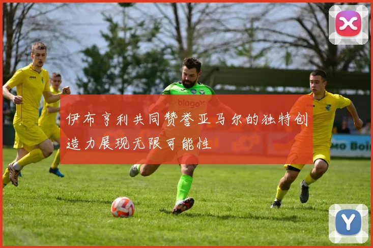 伊布亨利共同赞誉亚马尔的独特创造力展现无限可能性