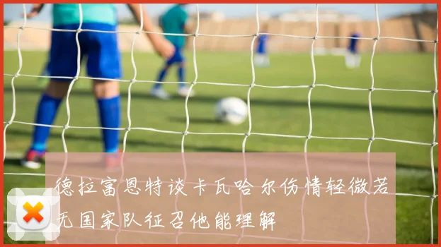 德拉富恩特谈卡瓦哈尔伤情轻微若无国家队征召他能理解