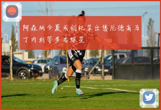 阿森纳今夏或创纪录出售厄德高马丁内利等多名球星