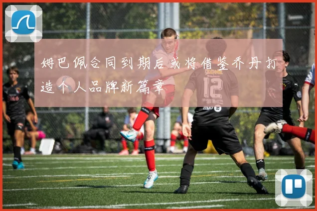 姆巴佩合同到期后或将借鉴乔丹打造个人品牌新篇章