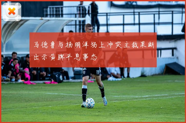 马德鲁与杨明洋场上冲突主裁果断出示黄牌平息事态