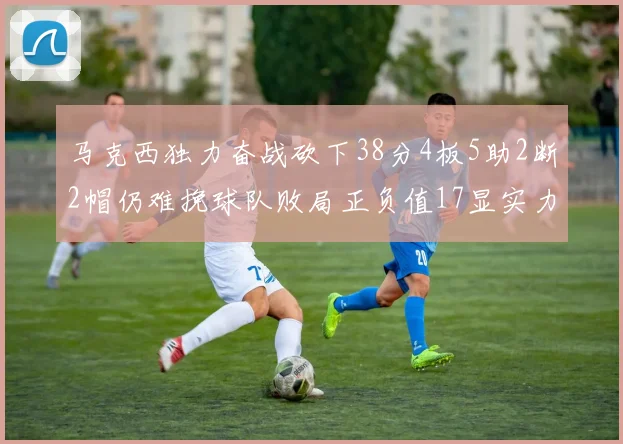 马克西独力奋战砍下38分4板5助2断2帽仍难挽球队败局正负值17显实力