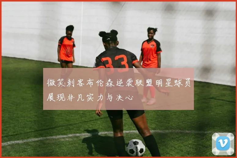 微笑刺客布伦森逆袭联盟明星球员展现非凡实力与决心