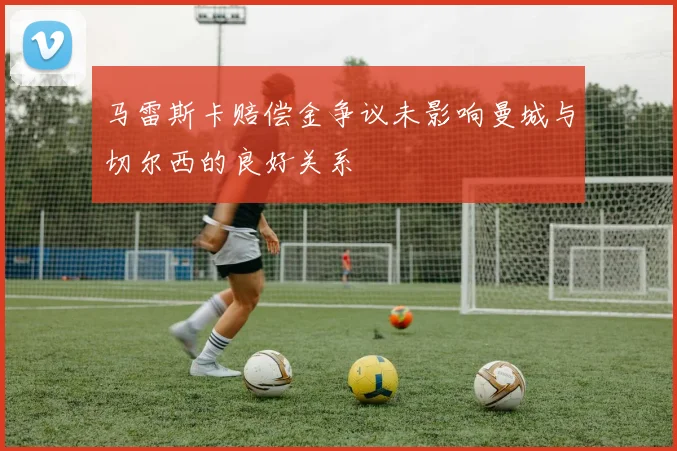 马雷斯卡赔偿金争议未影响曼城与切尔西的良好关系