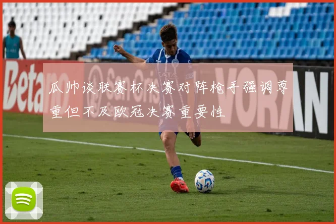 瓜帅谈联赛杯决赛对阵枪手强调尊重但不及欧冠决赛重要性