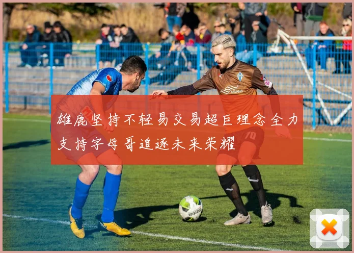 雄鹿坚持不轻易交易超巨理念全力支持字母哥追逐未来荣耀