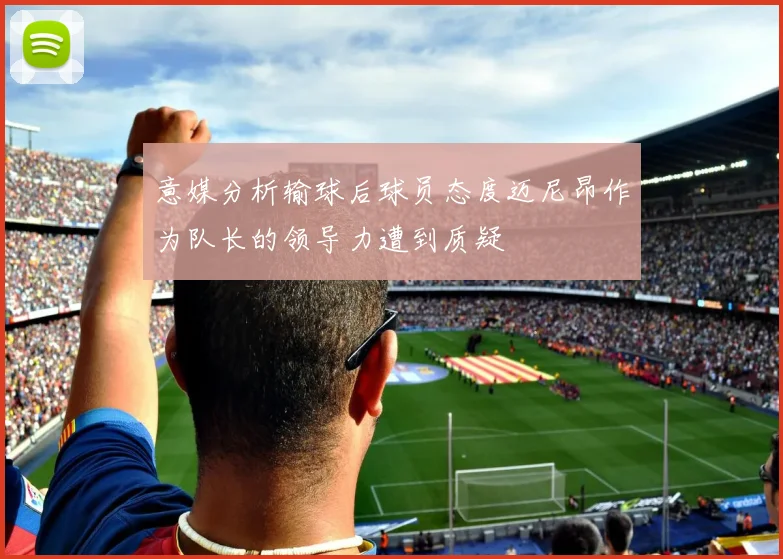 意媒分析输球后球员态度迈尼昂作为队长的领导力遭到质疑