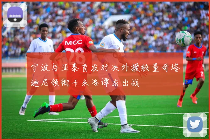 宁波与亚泰首发对决外援较量奇塔迪尼领衔卡米洛谭龙出战