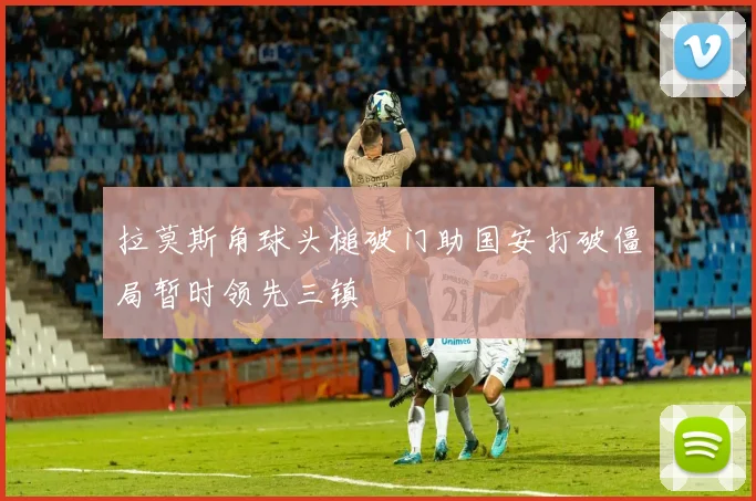 拉莫斯角球头槌破门助国安打破僵局暂时领先三镇