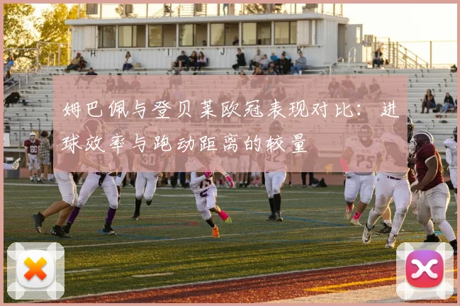 姆巴佩与登贝莱欧冠表现对比：进球效率与跑动距离的较量