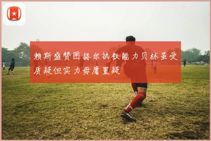 赖斯盛赞图赫尔执教能力贝林虽受质疑但实力毋庸置疑