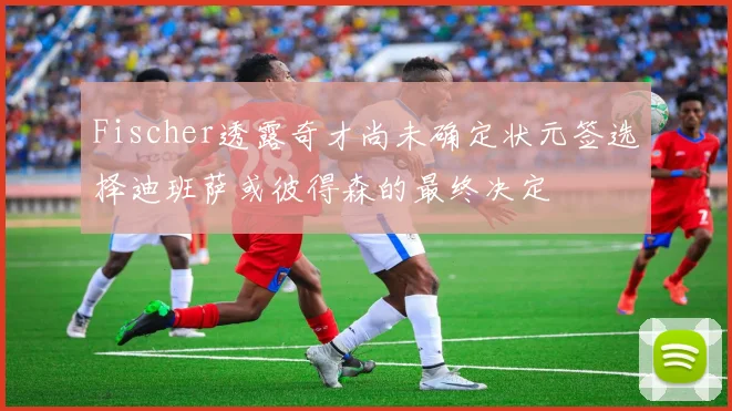 Fischer透露奇才尚未确定状元签选择迪班萨或彼得森的最终决定