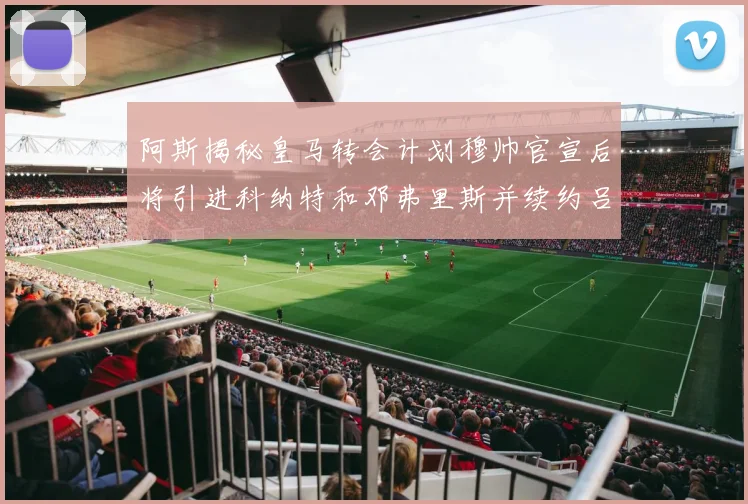 阿斯揭秘皇马转会计划穆帅官宣后将引进科纳特和邓弗里斯并续约吕迪格