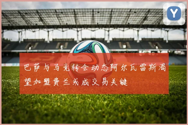 巴萨与马竞转会动态阿尔瓦雷斯渴望加盟费兰或成交易关键