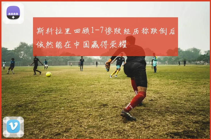斯科拉里回顾1-7惨败经历称跌倒后依然能在中国赢得荣耀