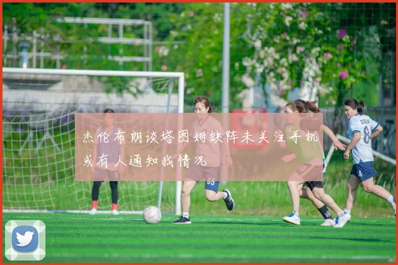 杰伦布朗谈塔图姆缺阵未关注手机或有人通知我情况