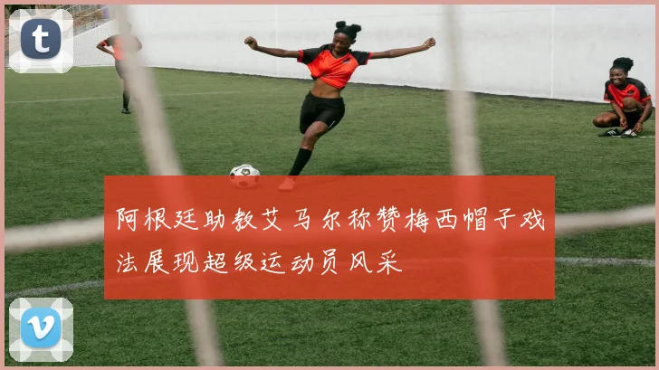 阿根廷助教艾马尔称赞梅西帽子戏法展现超级运动员风采