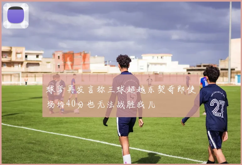球爹再发言称三球超越东契奇即使场均40分也无法战胜我儿