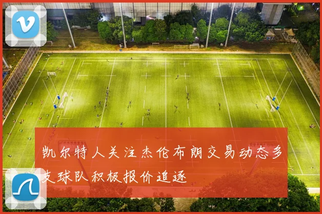 凯尔特人关注杰伦布朗交易动态多支球队积极报价追逐