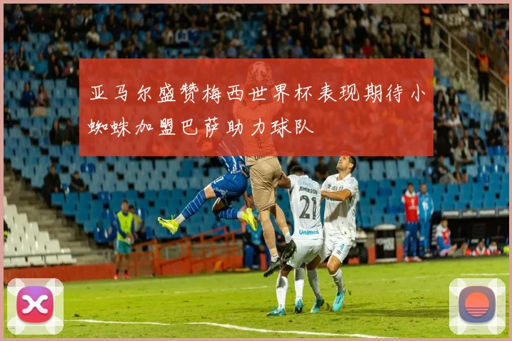 亚马尔盛赞梅西世界杯表现期待小蜘蛛加盟巴萨助力球队
