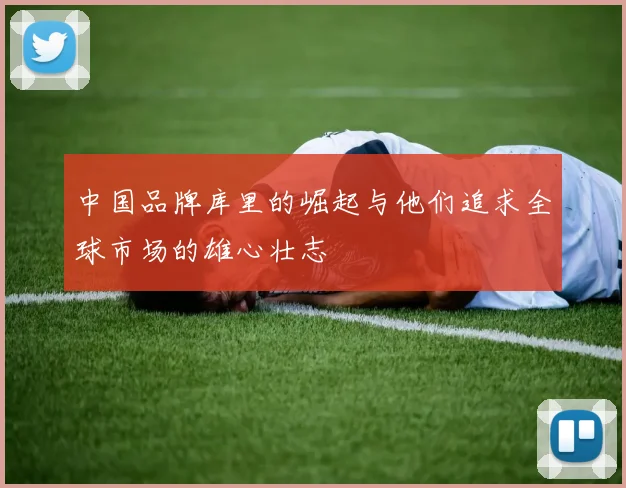 中国品牌库里的崛起与他们追求全球市场的雄心壮志