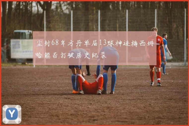 尘封68年方丹单届13球神迹梅西姆哈能否打破历史纪录